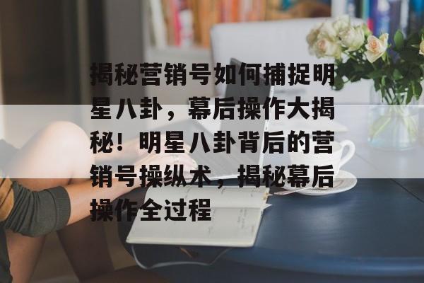 揭秘营销号如何捕捉明星八卦，幕后操作大揭秘！明星八卦背后的营销号操纵术，揭秘幕后操作全过程