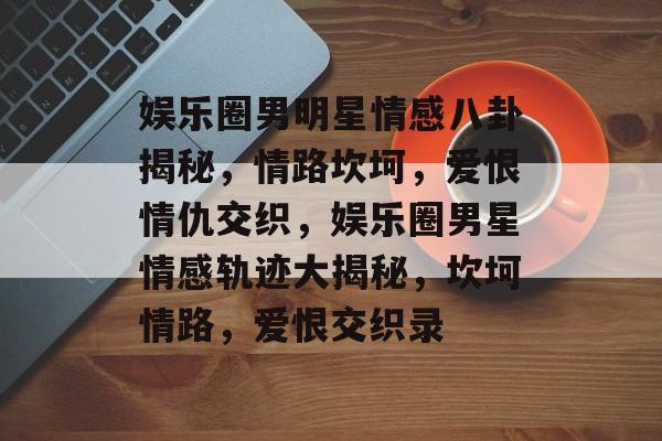 娱乐圈男明星情感八卦揭秘，情路坎坷，爱恨情仇交织，娱乐圈男星情感轨迹大揭秘，坎坷情路，爱恨交织录