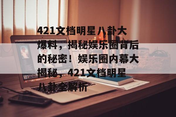421文档明星八卦大爆料，揭秘娱乐圈背后的秘密！娱乐圈内幕大揭秘，421文档明星八卦全解析