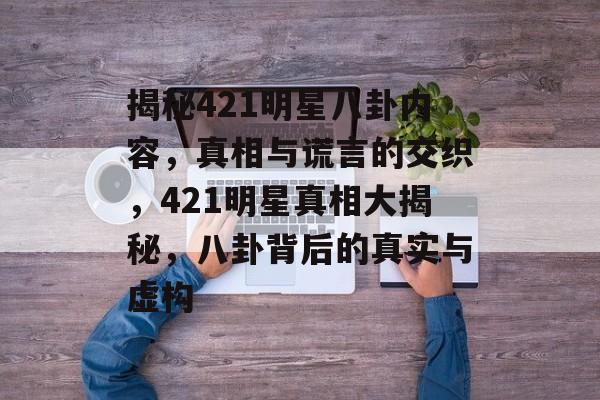 揭秘421明星八卦内容,真相与谎言的交织,421明星真相大揭秘,八卦背后的真实与虚构 揭秘421明星八卦内容,真相与谎言的交织,421明星真相大揭秘,八卦背后的真实与虚构