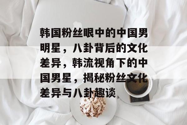 韩国粉丝眼中的中国男明星,八卦背后的文化差异,韩流视角下的中国男星,揭秘粉丝文化差异与八卦趣谈 韩国粉丝眼中的中国男明星,八卦背后的文化差异,韩流视角下的中国男星,揭秘粉丝文化差异与八卦趣谈