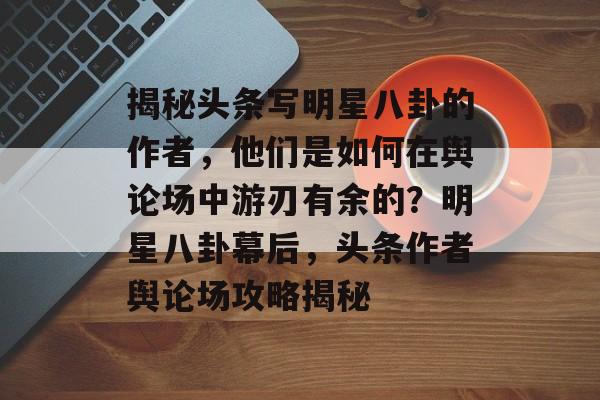 揭秘头条写明星八卦的作者,他们是如何在舆论场中游刃有余的?明星八卦幕后,头条作者舆论场攻略揭秘 揭秘头条写明星八卦的作者,他们是如何在舆论场中游刃有余的?明星八卦幕后,头条作者舆论场攻略揭秘