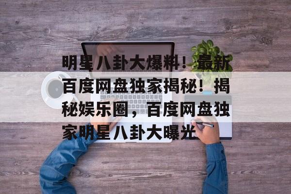 明星八卦大爆料!最新百度网盘独家揭秘!揭秘娱乐圈,百度网盘独家明星八卦大曝光 明星八卦大爆料!最新百度网盘独家揭秘!揭秘娱乐圈,百度网盘独家明星八卦大曝光