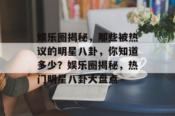 娱乐圈揭秘,那些被热议的明星八卦,你知道多少?娱乐圈揭秘,热门明星八卦大盘点 娱乐圈揭秘,那些被热议的明星八卦,你知道多少?娱乐圈揭秘,热门明星八卦大盘点
