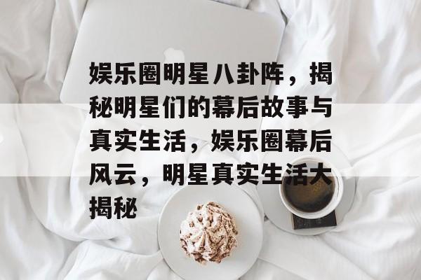 娱乐圈明星八卦阵，揭秘明星们的幕后故事与真实生活，娱乐圈幕后风云，明星真实生活大揭秘