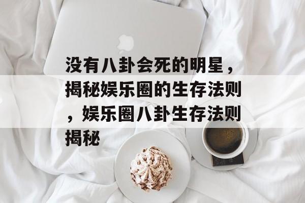 没有八卦会死的明星,揭秘娱乐圈的生存法则,娱乐圈八卦生存法则揭秘 没有八卦会死的明星,揭秘娱乐圈的生存法则,娱乐圈八卦生存法则揭秘