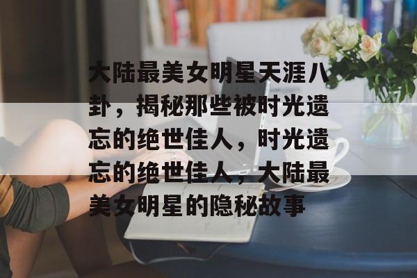 大陆最美女明星天涯八卦，揭秘那些被时光遗忘的绝世佳人，时光遗忘的绝世佳人，大陆最美女明星的隐秘故事