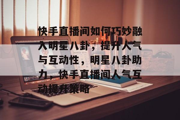 快手直播间如何巧妙融入明星八卦,提升人气与互动性,明星八卦助力,快手直播间人气互动提升策略 快手直播间如何巧妙融入明星八卦,提升人气与互动性,明星八卦助力,快手直播间人气互动提升策略