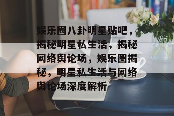 娱乐圈八卦明星贴吧，揭秘明星私生活，揭秘网络舆论场，娱乐圈揭秘，明星私生活与网络舆论场深度解析