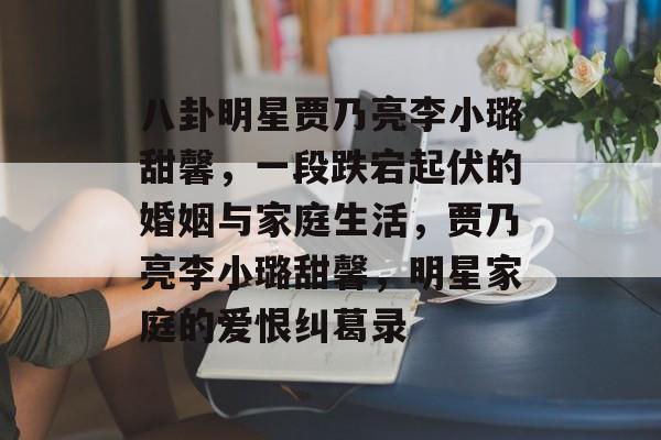 八卦明星贾乃亮李小璐甜馨，一段跌宕起伏的婚姻与家庭生活，贾乃亮李小璐甜馨，明星家庭的爱恨纠葛录