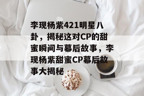 李现杨紫421明星八卦，揭秘这对CP的甜蜜瞬间与幕后故事，李现杨紫甜蜜CP幕后故事大揭秘