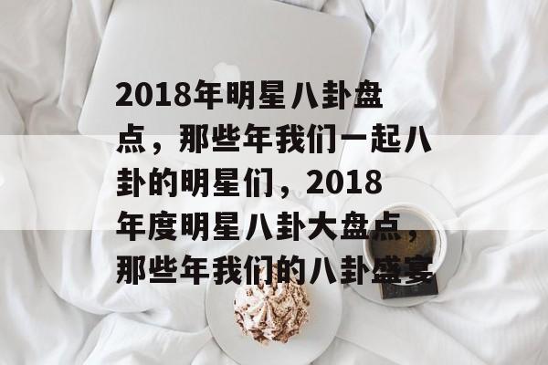 2018年明星八卦盘点，那些年我们一起八卦的明星们，2018年度明星八卦大盘点，那些年我们的八卦盛宴