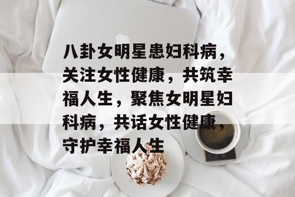 八卦女明星患妇科病，关注女性健康，共筑幸福人生，聚焦女明星妇科病，共话女性健康，守护幸福人生
