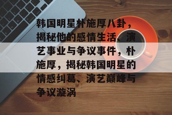 韩国明星朴施厚八卦,揭秘他的感情生活、演艺事业与争议事件,朴施厚,揭秘韩国明星的情感纠葛、演艺巅峰与争议漩涡 韩国明星朴施厚八卦,揭秘他的感情生活、演艺事业与争议事件,朴施厚,揭秘韩国明星的情感纠葛、演艺巅峰与争议漩涡