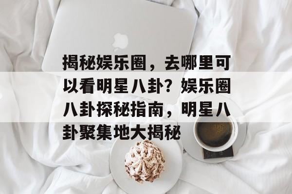 揭秘娱乐圈，去哪里可以看明星八卦？娱乐圈八卦探秘指南，明星八卦聚集地大揭秘