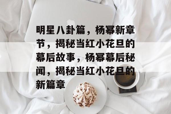 明星八卦篇，杨幂新章节，揭秘当红小花旦的幕后故事，杨幂幕后秘闻，揭秘当红小花旦的新篇章