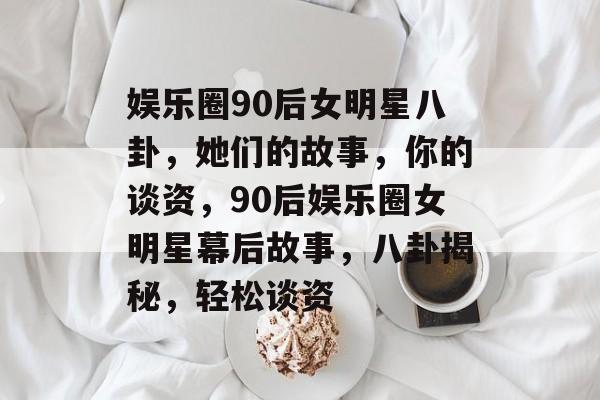 娱乐圈90后女明星八卦,她们的故事,你的谈资,90后娱乐圈女明星幕后故事,八卦揭秘,轻松谈资 娱乐圈90后女明星八卦,她们的故事,你的谈资,90后娱乐圈女明星幕后故事,八卦揭秘,轻松谈资