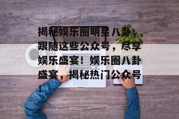 揭秘娱乐圈明星八卦,跟随这些公众号,尽享娱乐盛宴!娱乐圈八卦盛宴,揭秘热门公众号! 揭秘娱乐圈明星八卦,跟随这些公众号,尽享娱乐盛宴!娱乐圈八卦盛宴,揭秘热门公众号!