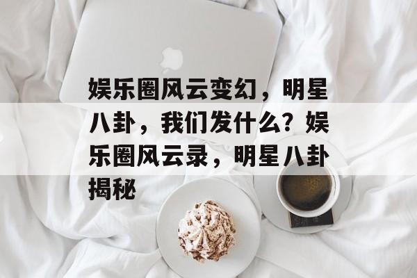 娱乐圈风云变幻，明星八卦，我们发什么？娱乐圈风云录，明星八卦揭秘