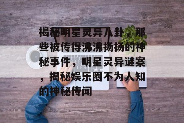 揭秘明星灵异八卦，那些被传得沸沸扬扬的神秘事件，明星灵异谜案，揭秘娱乐圈不为人知的神秘传闻