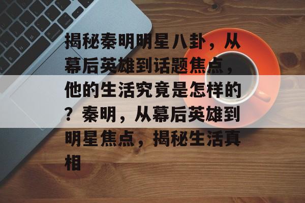 揭秘秦明明星八卦，从幕后英雄到话题焦点，他的生活究竟是怎样的？秦明，从幕后英雄到明星焦点，揭秘生活真相