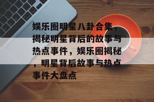 娱乐圈明星八卦合集，揭秘明星背后的故事与热点事件，娱乐圈揭秘，明星背后故事与热点事件大盘点