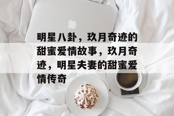明星八卦，玖月奇迹的甜蜜爱情故事，玖月奇迹，明星夫妻的甜蜜爱情传奇