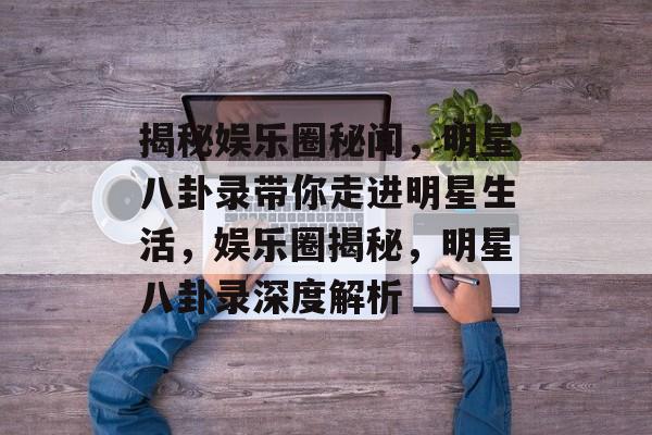 揭秘娱乐圈秘闻,明星八卦录带你走进明星生活,娱乐圈揭秘,明星八卦录深度解析 揭秘娱乐圈秘闻,明星八卦录带你走进明星生活,娱乐圈揭秘,明星八卦录深度解析