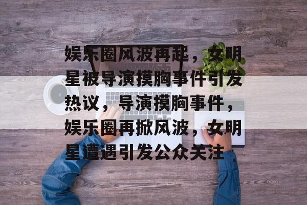 娱乐圈风波再起，女明星被导演摸胸事件引发热议，导演摸胸事件，娱乐圈再掀风波，女明星遭遇引发公众关注