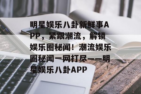 明星娱乐八卦新鲜事APP，紧跟潮流，解锁娱乐圈秘闻！潮流娱乐圈秘闻一网打尽——明星娱乐八卦APP