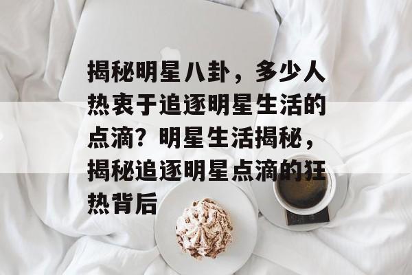揭秘明星八卦，多少人热衷于追逐明星生活的点滴？明星生活揭秘，揭秘追逐明星点滴的狂热背后