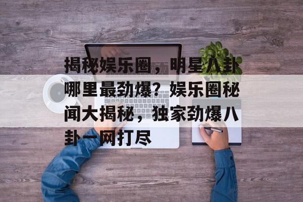 揭秘娱乐圈，明星八卦哪里最劲爆？娱乐圈秘闻大揭秘，独家劲爆八卦一网打尽