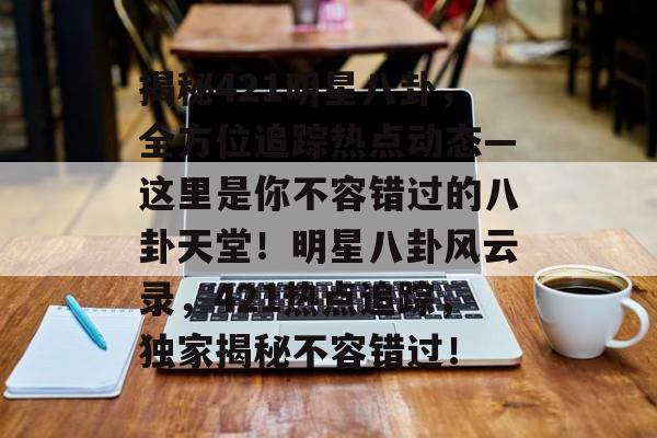 揭秘421明星八卦，全方位追踪热点动态—这里是你不容错过的八卦天堂！明星八卦风云录，421热点追踪，独家揭秘不容错过！