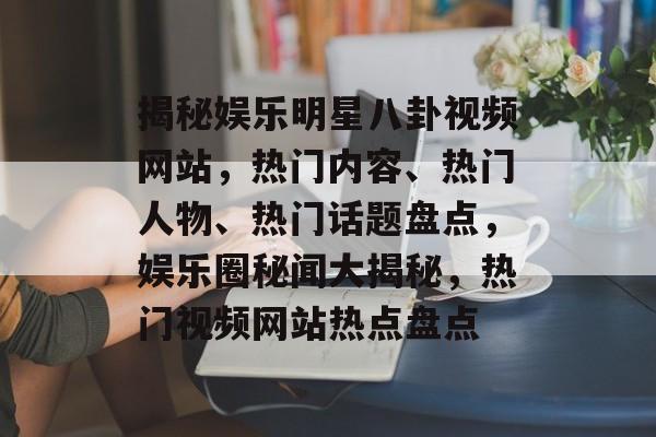 揭秘娱乐明星八卦视频网站，热门内容、热门人物、热门话题盘点，娱乐圈秘闻大揭秘，热门视频网站热点盘点