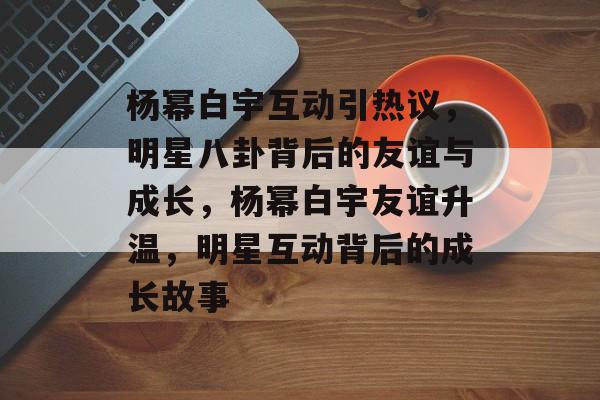 杨幂白宇互动引热议，明星八卦背后的友谊与成长，杨幂白宇友谊升温，明星互动背后的成长故事