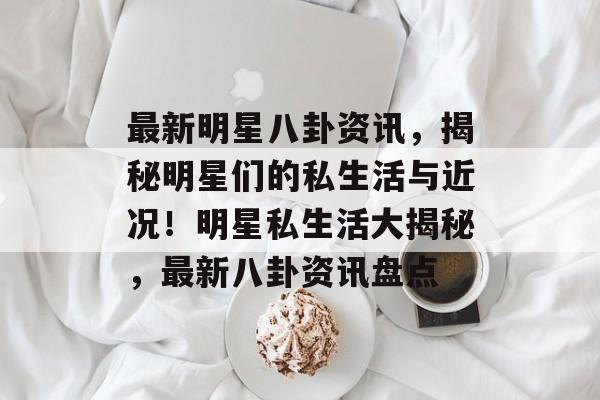 最新明星八卦资讯，揭秘明星们的私生活与近况！明星私生活大揭秘，最新八卦资讯盘点