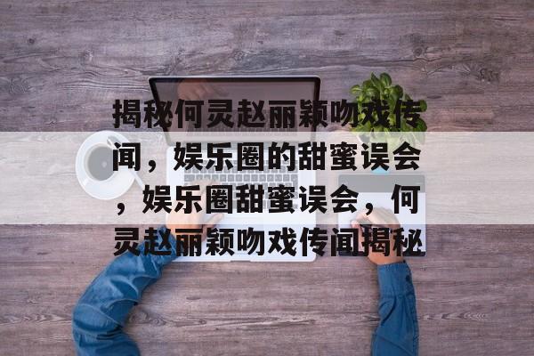 揭秘何灵赵丽颖吻戏传闻,娱乐圈的甜蜜误会,娱乐圈甜蜜误会,何灵赵丽颖吻戏传闻揭秘 揭秘何灵赵丽颖吻戏传闻,娱乐圈的甜蜜误会,娱乐圈甜蜜误会,何灵赵丽颖吻戏传闻揭秘