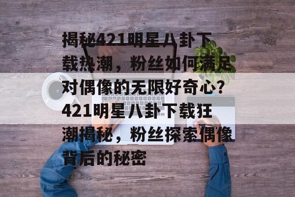 揭秘421明星八卦下载热潮，粉丝如何满足对偶像的无限好奇心？421明星八卦下载狂潮揭秘，粉丝探索偶像背后的秘密