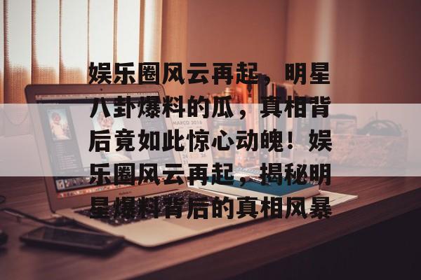 娱乐圈风云再起,明星八卦爆料的瓜,真相背后竟如此惊心动魄!娱乐圈风云再起,揭秘明星爆料背后的真相风暴 娱乐圈风云再起,明星八卦爆料的瓜,真相背后竟如此惊心动魄!娱乐圈风云再起,揭秘明星爆料背后的真相风暴