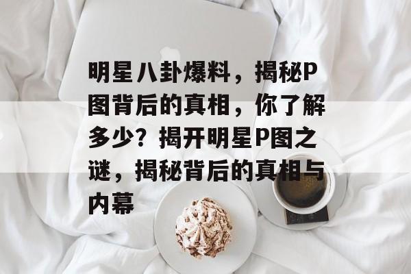 明星八卦爆料，揭秘P图背后的真相，你了解多少？揭开明星P图之谜，揭秘背后的真相与内幕