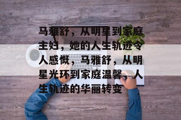 马雅舒，从明星到家庭主妇，她的人生轨迹令人感慨，马雅舒，从明星光环到家庭温馨，人生轨迹的华丽转变