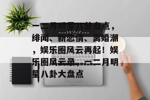 一二月明星八卦盘点，绯闻、新恋情、离婚潮，娱乐圈风云再起！娱乐圈风云录，一二月明星八卦大盘点