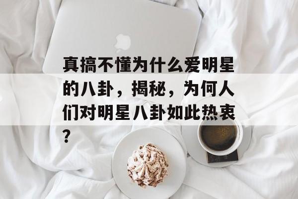 真搞不懂为什么爱明星的八卦，揭秘，为何人们对明星八卦如此热衷？