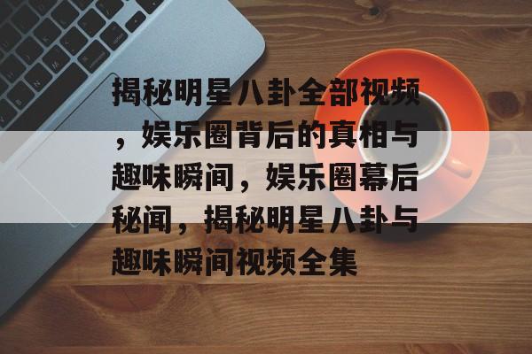 揭秘明星八卦全部视频，娱乐圈背后的真相与趣味瞬间，娱乐圈幕后秘闻，揭秘明星八卦与趣味瞬间视频全集