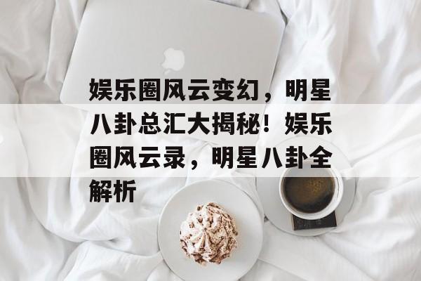 娱乐圈风云变幻，明星八卦总汇大揭秘！娱乐圈风云录，明星八卦全解析