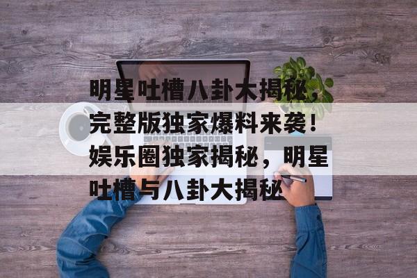 明星吐槽八卦大揭秘，完整版独家爆料来袭！娱乐圈独家揭秘，明星吐槽与八卦大揭秘