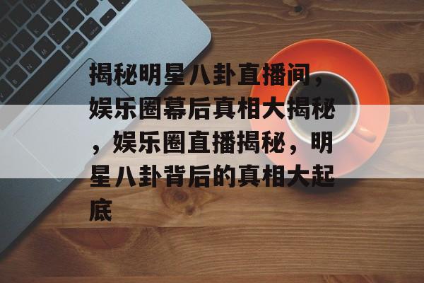揭秘明星八卦直播间，娱乐圈幕后真相大揭秘，娱乐圈直播揭秘，明星八卦背后的真相大起底