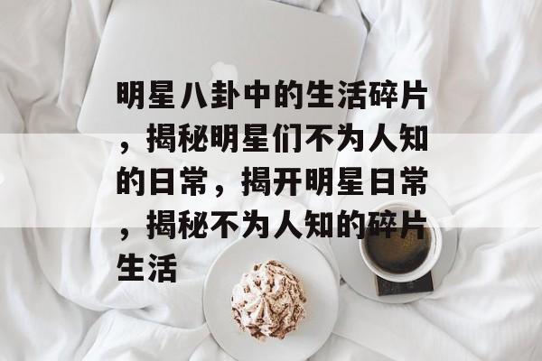 明星八卦中的生活碎片，揭秘明星们不为人知的日常，揭开明星日常，揭秘不为人知的碎片生活