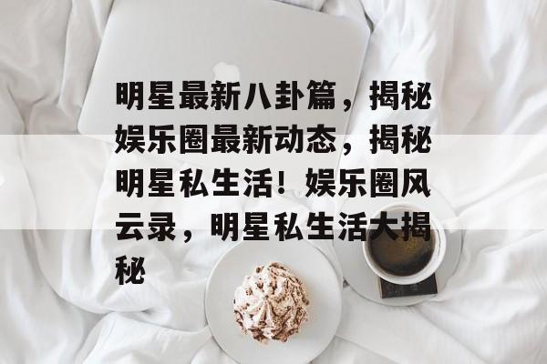明星最新八卦篇,揭秘娱乐圈最新动态,揭秘明星私生活!娱乐圈风云录,明星私生活大揭秘 明星最新八卦篇,揭秘娱乐圈最新动态,揭秘明星私生活!娱乐圈风云录,明星私生活大揭秘