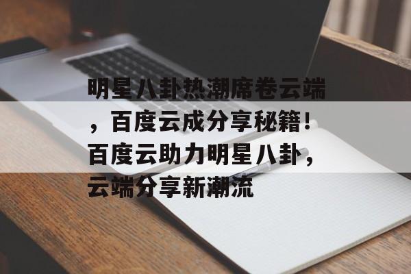 明星八卦热潮席卷云端，百度云成分享秘籍！百度云助力明星八卦，云端分享新潮流